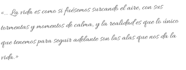 «… La vida es como si fuésemos surcando el aire, con sus tormentas y momentos de calma, y la realidad es que lo único que tenemos para seguir adelante son las alas que nos da la vida.»